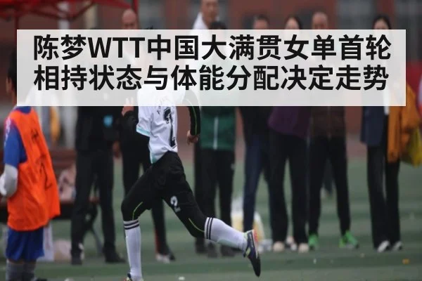 陈梦WTT中国大满贯女单首轮 相持状态与体能分配决定走势